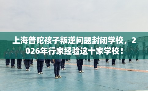 上海普陀孩子叛逆问题封闭学校，2026年行家经验这十家学校！