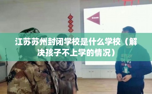 江苏苏州封闭学校是什么学校（解决孩子不上学的情况）