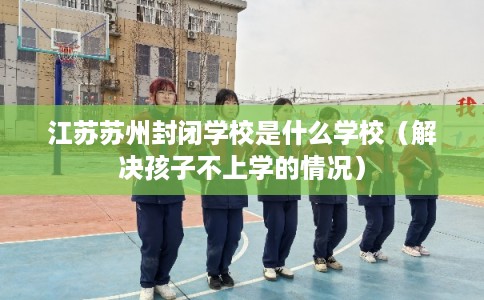 江苏苏州封闭学校是什么学校（解决孩子不上学的情况）
