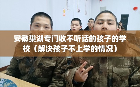 安徽巢湖专门收不听话的孩子的学校（解决孩子不上学的情况）