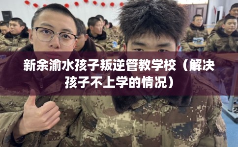 新余渝水孩子叛逆管教学校（解决孩子不上学的情况）