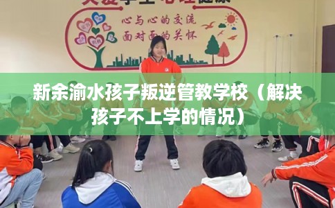 新余渝水孩子叛逆管教学校（解决孩子不上学的情况）