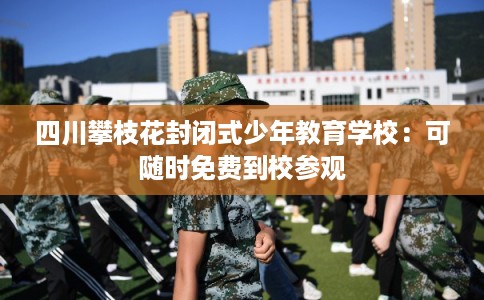 四川攀枝花封闭式少年教育学校：可随时免费到校参观