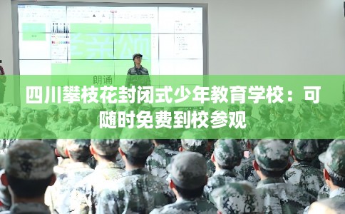 四川攀枝花封闭式少年教育学校：可随时免费到校参观