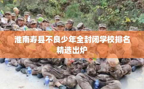 淮南寿县不良少年全封闭学校排名精选出炉