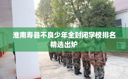淮南寿县不良少年全封闭学校排名精选出炉