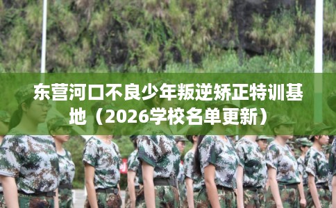 东营河口不良少年叛逆矫正特训基地（2026学校名单更新）