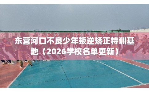 东营河口不良少年叛逆矫正特训基地（2026学校名单更新）