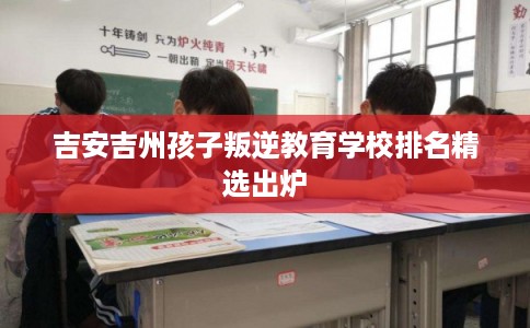 吉安吉州孩子叛逆教育学校排名精选出炉