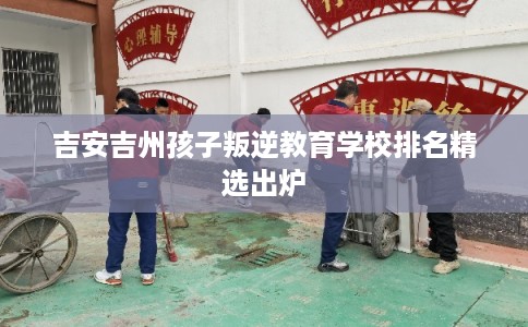 吉安吉州孩子叛逆教育学校排名精选出炉