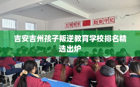 吉安吉州孩子叛逆教育学校排名精选出炉