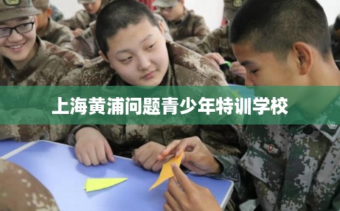 上海黄浦问题青少年特训学校