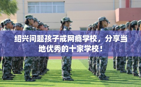 绍兴问题孩子戒网瘾学校，分享当地优秀的十家学校！