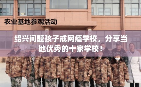 绍兴问题孩子戒网瘾学校，分享当地优秀的十家学校！