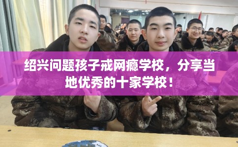 绍兴问题孩子戒网瘾学校，分享当地优秀的十家学校！