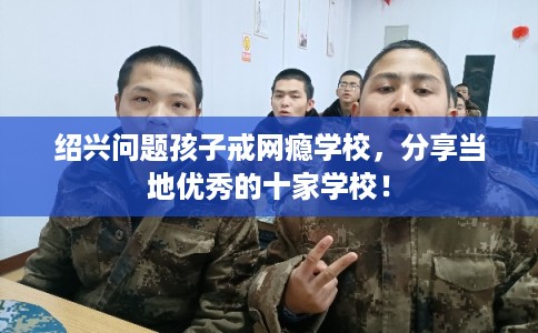 绍兴问题孩子戒网瘾学校，分享当地优秀的十家学校！