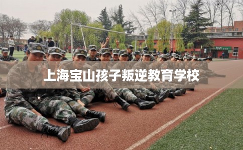 上海宝山孩子叛逆教育学校