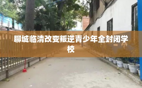 聊城临清改变叛逆青少年全封闭学校