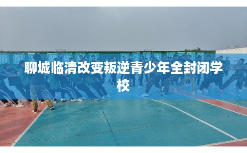 聊城临清改变叛逆青少年全封闭学校