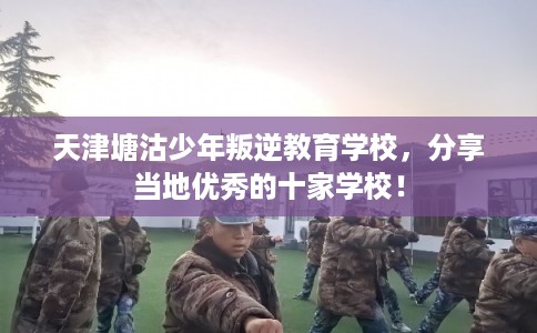 天津塘沽少年叛逆教育学校，分享当地优秀的十家学校！