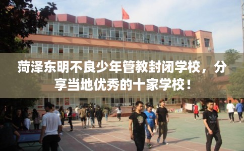 菏泽东明不良少年管教封闭学校，分享当地优秀的十家学校！