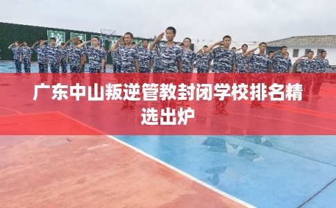 广东中山叛逆管教封闭学校排名精选出炉