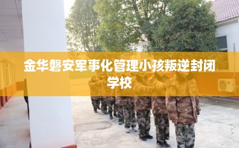 金华磐安军事化管理小孩叛逆封闭学校