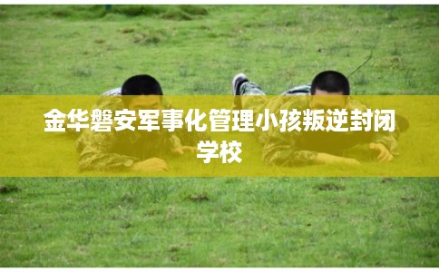 金华磐安军事化管理小孩叛逆封闭学校