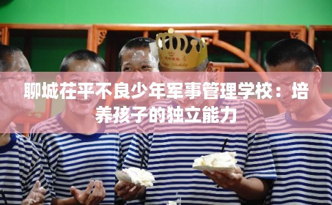 聊城茌平不良少年军事管理学校：培养孩子的独立能力