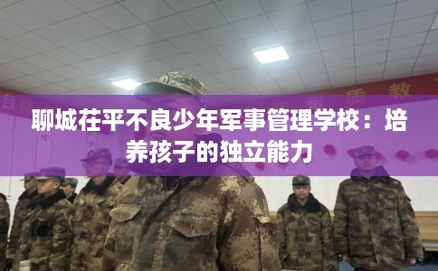 聊城茌平不良少年军事管理学校：培养孩子的独立能力