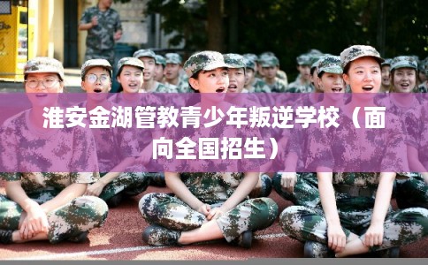 淮安金湖管教青少年叛逆学校（面向全国招生）