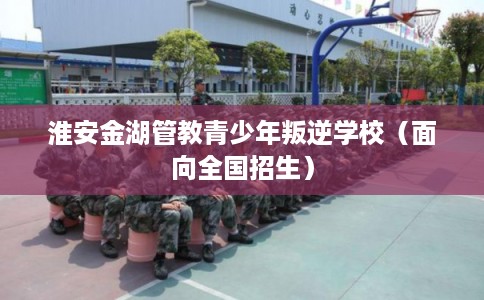 淮安金湖管教青少年叛逆学校（面向全国招生）