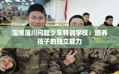 淄博淄川问题少年特训学校：培养孩子的独立能力