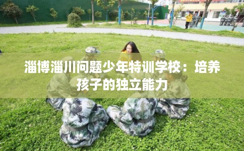 淄博淄川问题少年特训学校：培养孩子的独立能力