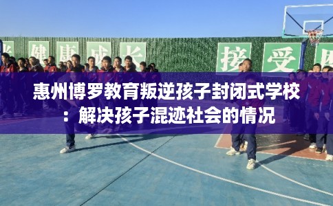 惠州博罗教育叛逆孩子封闭式学校：解决孩子混迹社会的情况