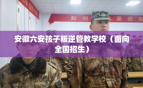 安徽六安孩子叛逆管教学校（面向全国招生）