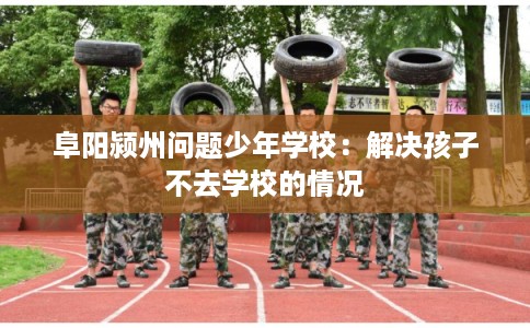 阜阳颍州问题少年学校：解决孩子不去学校的情况