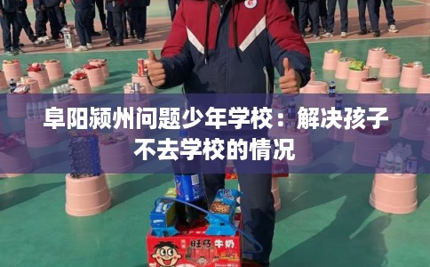 阜阳颍州问题少年学校：解决孩子不去学校的情况
