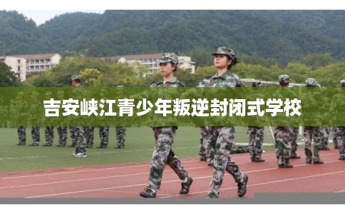 吉安峡江青少年叛逆封闭式学校