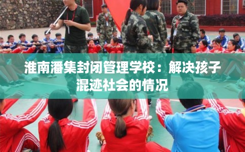 淮南潘集封闭管理学校：解决孩子混迹社会的情况