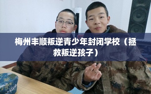 梅州丰顺叛逆青少年封闭学校（拯救叛逆孩子）