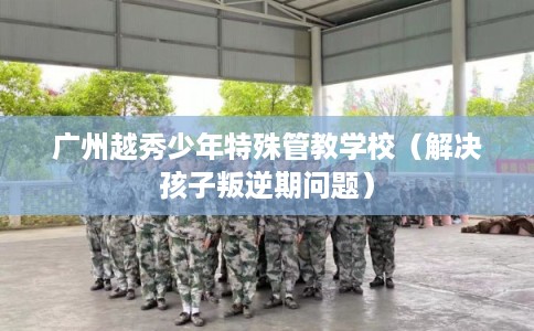 广州越秀少年特殊管教学校（解决孩子叛逆期问题）