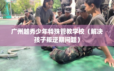 广州越秀少年特殊管教学校（解决孩子叛逆期问题）