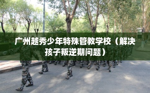 广州越秀少年特殊管教学校（解决孩子叛逆期问题）