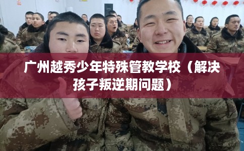 广州越秀少年特殊管教学校（解决孩子叛逆期问题）