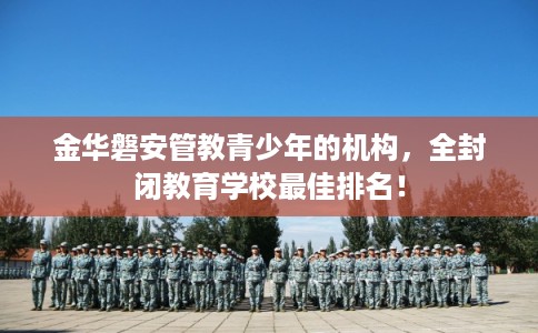 金华磐安管教青少年的机构，全封闭教育学校最佳排名！