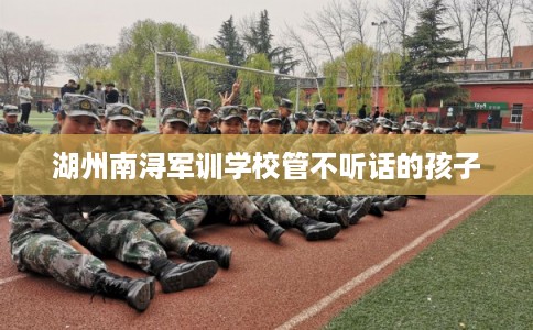 湖州南浔军训学校管不听话的孩子