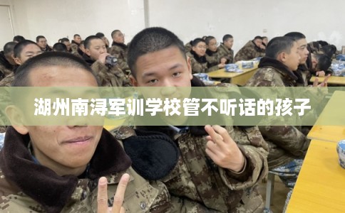 湖州南浔军训学校管不听话的孩子