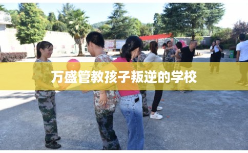 万盛管教孩子叛逆的学校