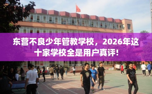 东营不良少年管教学校，2026年这十家学校全是用户真评!